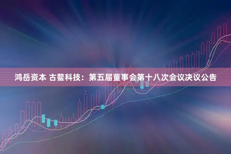 鸿岳资本 古鳌科技：第五届董事会第十八次会议决议公告