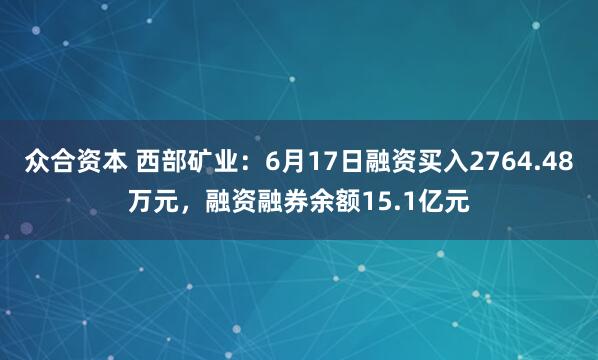 众合资本 西部矿业：6月17日融资买入2764.48万元，融资融券余额15.1亿元