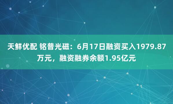 天鲜优配 铭普光磁：6月17日融资买入1979.87万元，融资融券余额1.95亿元