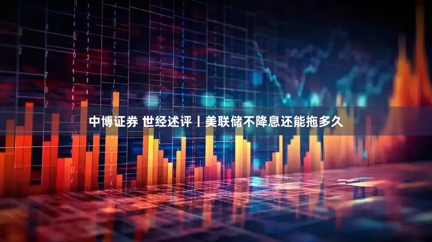 中博证券 世经述评丨美联储不降息还能拖多久