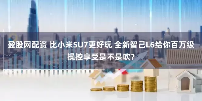 盈股网配资 比小米SU7更好玩 全新智己L6给你百万级操控享受是不是吹？