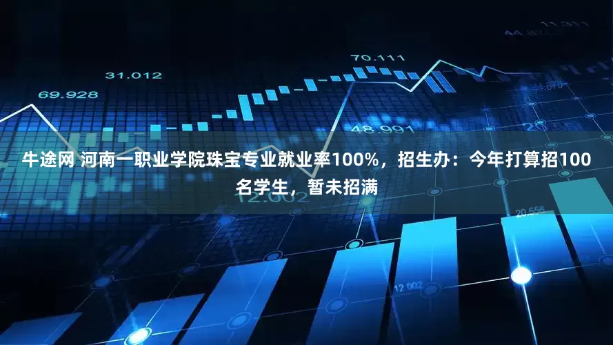 牛途网 河南一职业学院珠宝专业就业率100%，招生办：今年打算招100名学生，暂未招满