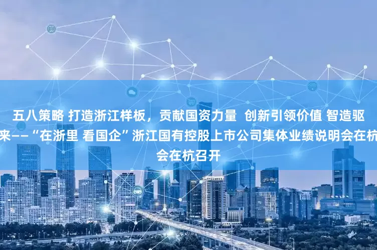 五八策略 打造浙江样板，贡献国资力量  创新引领价值 智造驱动未来——“在浙里 看国企”浙江国有控股上市公司集体业绩说明会在杭召开