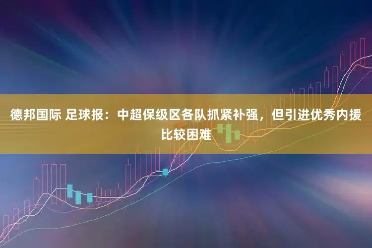 德邦国际 足球报：中超保级区各队抓紧补强，但引进优秀内援比较困难