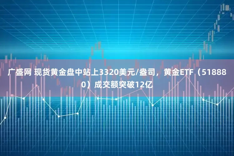 广盛网 现货黄金盘中站上3320美元/盎司，黄金ETF（518880）成交额突破12亿