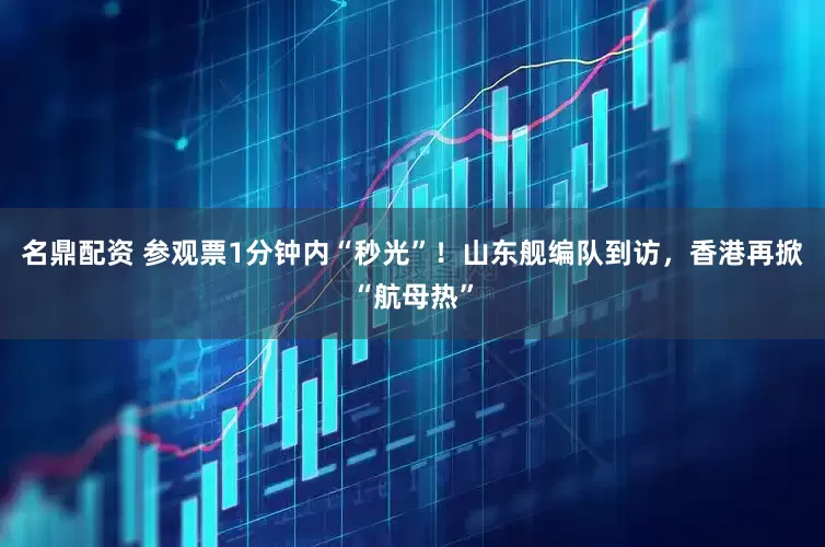 名鼎配资 参观票1分钟内“秒光”！山东舰编队到访，香港再掀“航母热”
