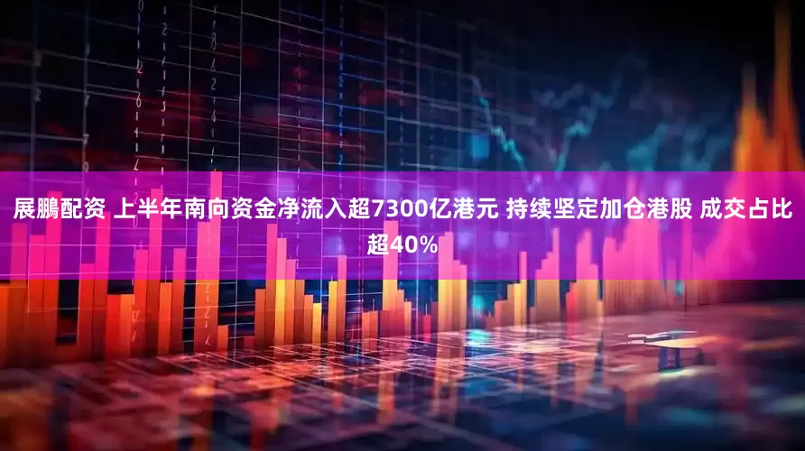 展鵬配资 上半年南向资金净流入超7300亿港元 持续坚定加仓港股 成交占比超40%