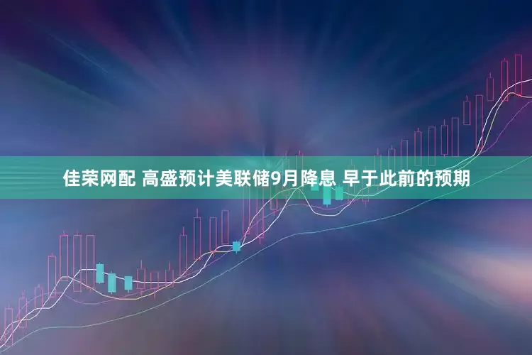 佳荣网配 高盛预计美联储9月降息 早于此前的预期