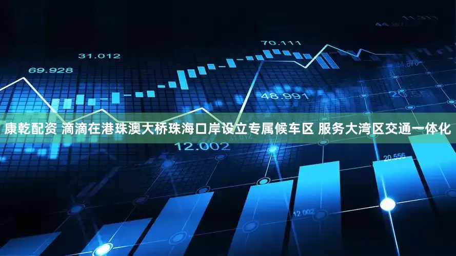 康乾配资 滴滴在港珠澳大桥珠海口岸设立专属候车区 服务大湾区交通一体化