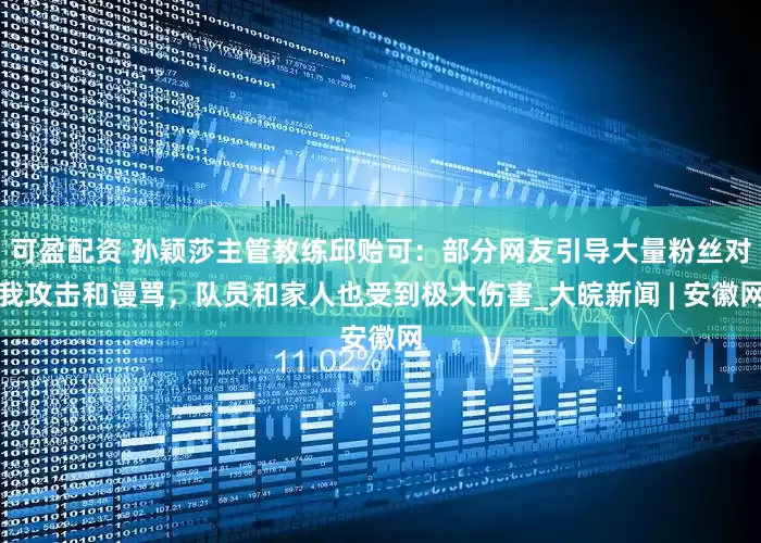 可盈配资 孙颖莎主管教练邱贻可：部分网友引导大量粉丝对我攻击和谩骂，队员和家人也受到极大伤害_大皖新闻 | 安徽网