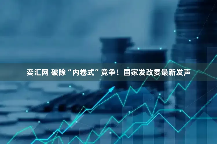 奕汇网 破除“内卷式”竞争！国家发改委最新发声