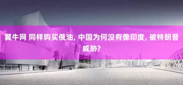 翼牛网 同样购买俄油, 中国为何没有像印度, 被特朗普威胁?
