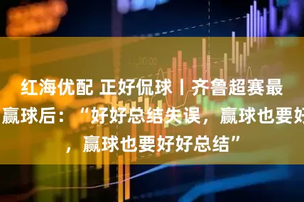 红海优配 正好侃球丨齐鲁超赛最年轻主帅赢球后：“好好总结失误，赢球也要好好总结”
