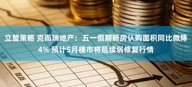 立盟策略 克而瑞地产：五一假期新房认购面积同比微降4% 预计5月楼市将延续弱修复行情