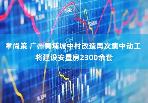 掌尚策 广州黄埔城中村改造再次集中动工 将建设安置房2300余套