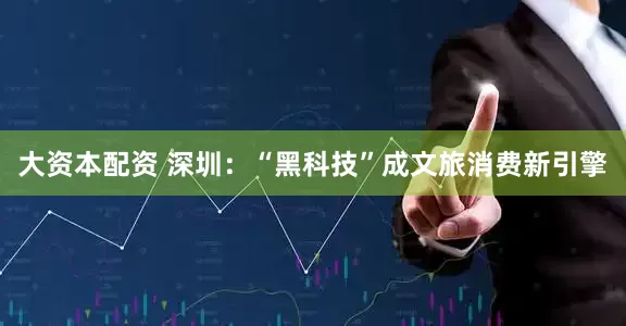 大资本配资 深圳：“黑科技”成文旅消费新引擎
