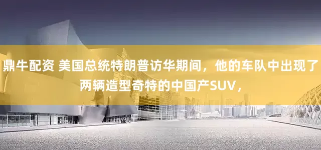 鼎牛配资 美国总统特朗普访华期间，他的车队中出现了两辆造型奇特的中国产SUV，